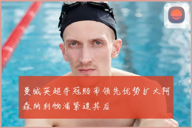 曼城英超夺冠赔率领先优势扩大阿森纳利物浦紧追其后