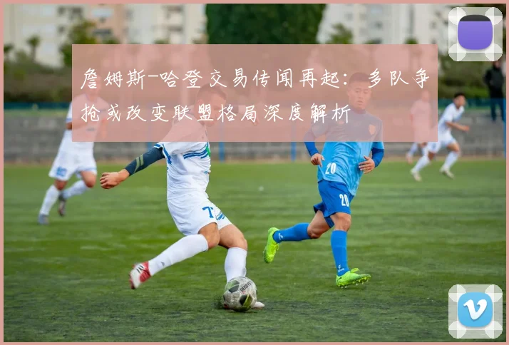 詹姆斯-哈登交易传闻再起:多队争抢或改变联盟格局深度解析